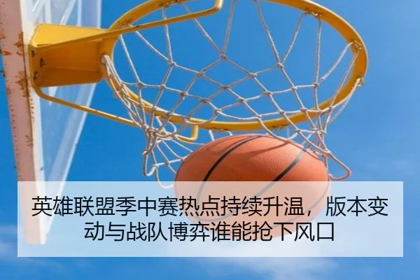 英雄联盟季中赛热点持续升温，版本变动与战队博弈谁能抢下风口